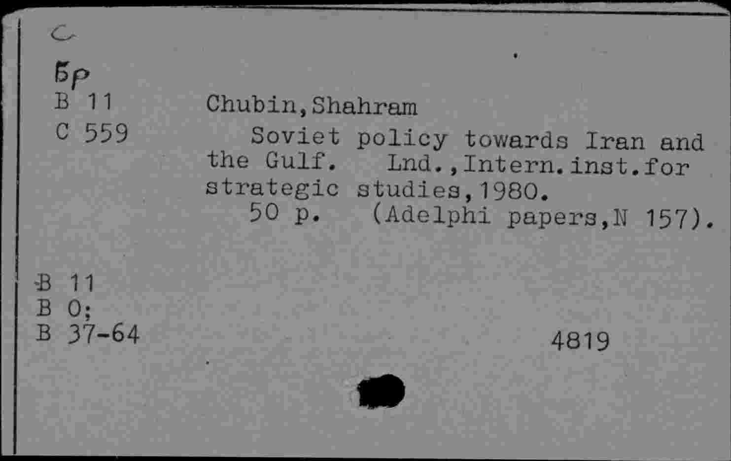 ﻿B 11 c 559	Chubin,Shahram Soviet policy towards Iran and the Gulf. Lnd.,Intern.inst.for strategic studies,1980. 50 p. (Adelphi papers,N 157).
*B 11 B 0; B 37-64	4819